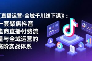 （17344期）《直播运营-全域千川线下课》：一套聚焦抖音电商直播付费流量与全域运营的高阶实战体系